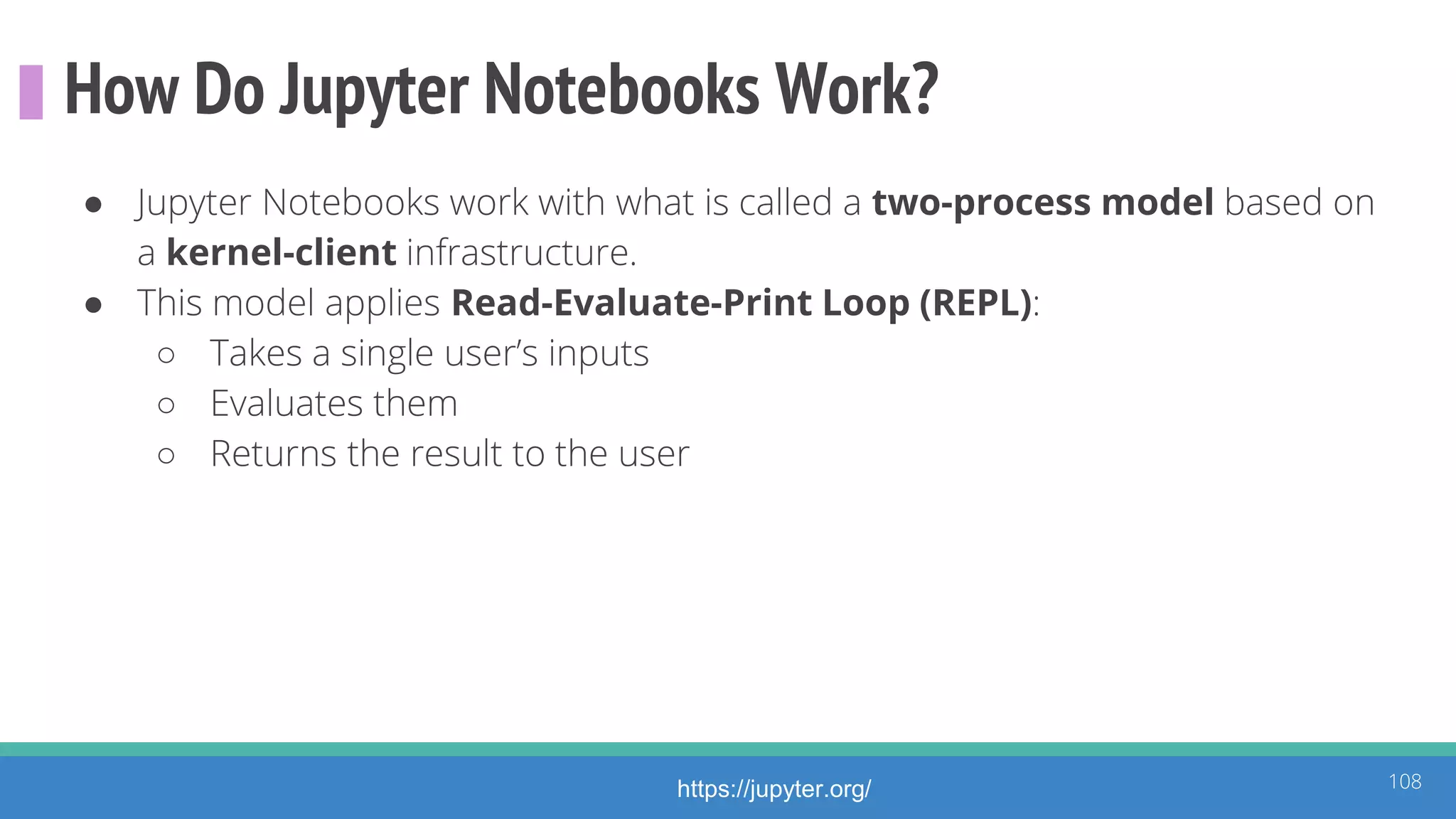 How Do Jupyter Notebooks Work?
● Jupyter Notebooks work with what is called a two-process model based on
a kernel-client infrastructure.
● This model applies Read-Evaluate-Print Loop (REPL):
○ Takes a single user’s inputs
○ Evaluates them
○ Returns the result to the user
108https://jupyter.org/
 