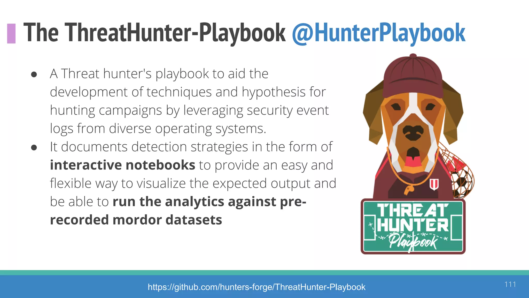 The ThreatHunter-Playbook @HunterPlaybook
● A Threat hunter's playbook to aid the
development of techniques and hypothesis for
hunting campaigns by leveraging security event
logs from diverse operating systems.
● It documents detection strategies in the form of
interactive notebooks to provide an easy and
flexible way to visualize the expected output and
be able to run the analytics against pre-
recorded mordor datasets
111https://github.com/hunters-forge/ThreatHunter-Playbook
 