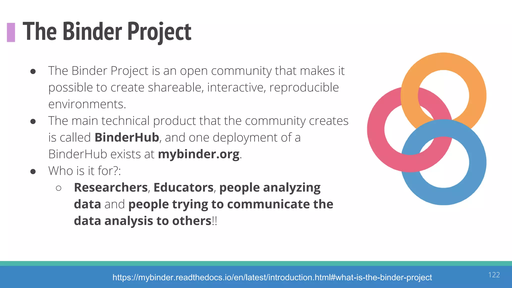 The Binder Project
122
● The Binder Project is an open community that makes it
possible to create shareable, interactive, reproducible
environments.
● The main technical product that the community creates
is called BinderHub, and one deployment of a
BinderHub exists at mybinder.org.
● Who is it for?:
○ Researchers, Educators, people analyzing
data and people trying to communicate the
data analysis to others!!
https://mybinder.readthedocs.io/en/latest/introduction.html#what-is-the-binder-project
 