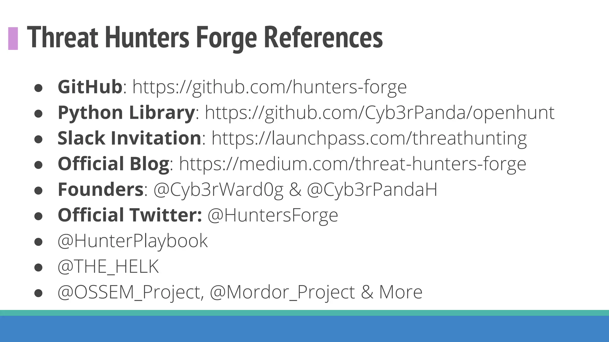 Threat Hunters Forge References
● GitHub: https://github.com/hunters-forge
● Python Library: https://github.com/Cyb3rPanda/openhunt
● Slack Invitation: https://launchpass.com/threathunting
● Official Blog: https://medium.com/threat-hunters-forge
● Founders: @Cyb3rWard0g & @Cyb3rPandaH
● Official Twitter: @HuntersForge
● @HunterPlaybook
● @THE_HELK
● @OSSEM_Project, @Mordor_Project & More
 