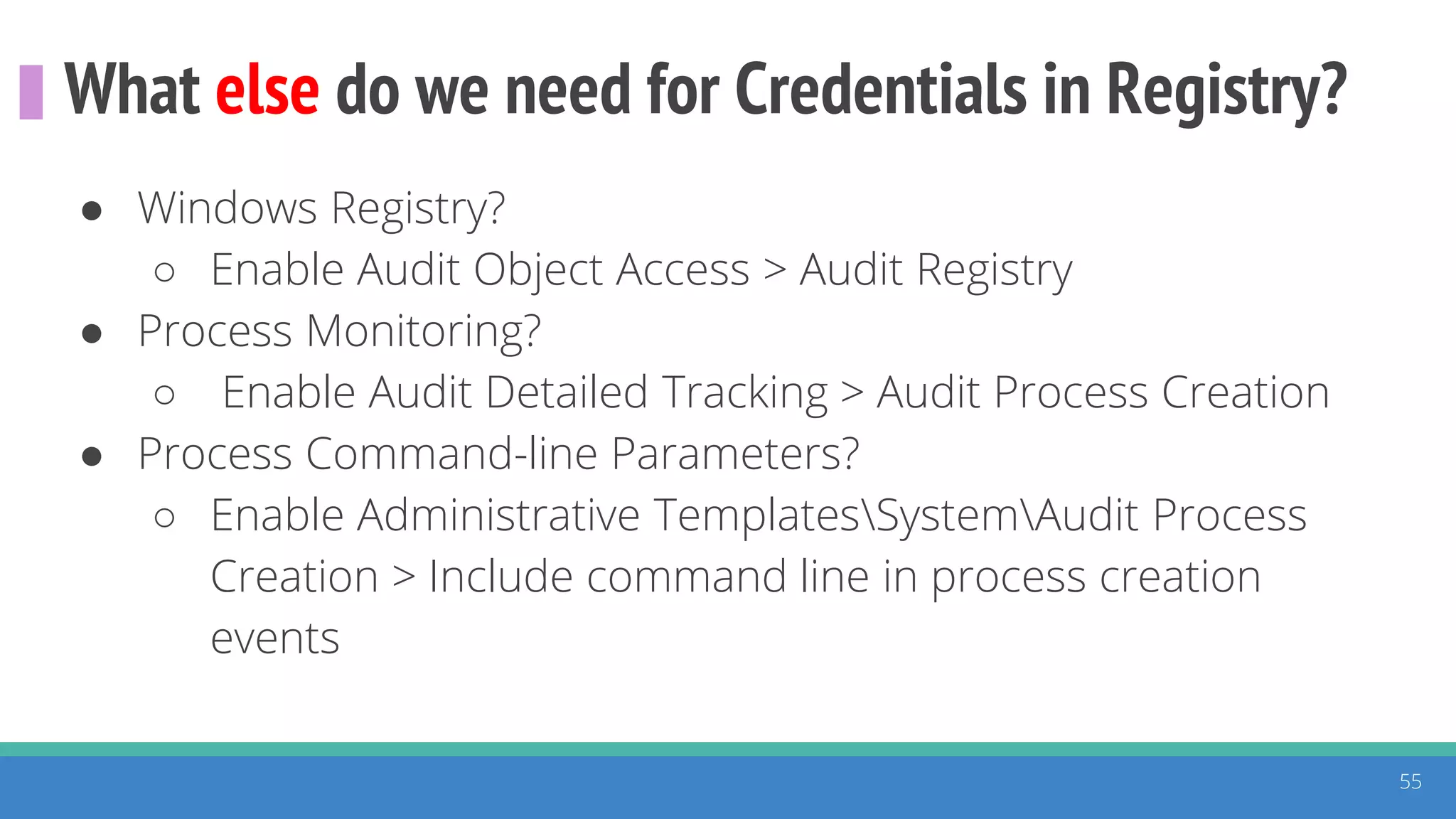 What else do we need for Credentials in Registry?
55
● Windows Registry?
○ Enable Audit Object Access > Audit Registry
● Process Monitoring?
○ Enable Audit Detailed Tracking > Audit Process Creation
● Process Command-line Parameters?
○ Enable Administrative TemplatesSystemAudit Process
Creation > Include command line in process creation
events
 