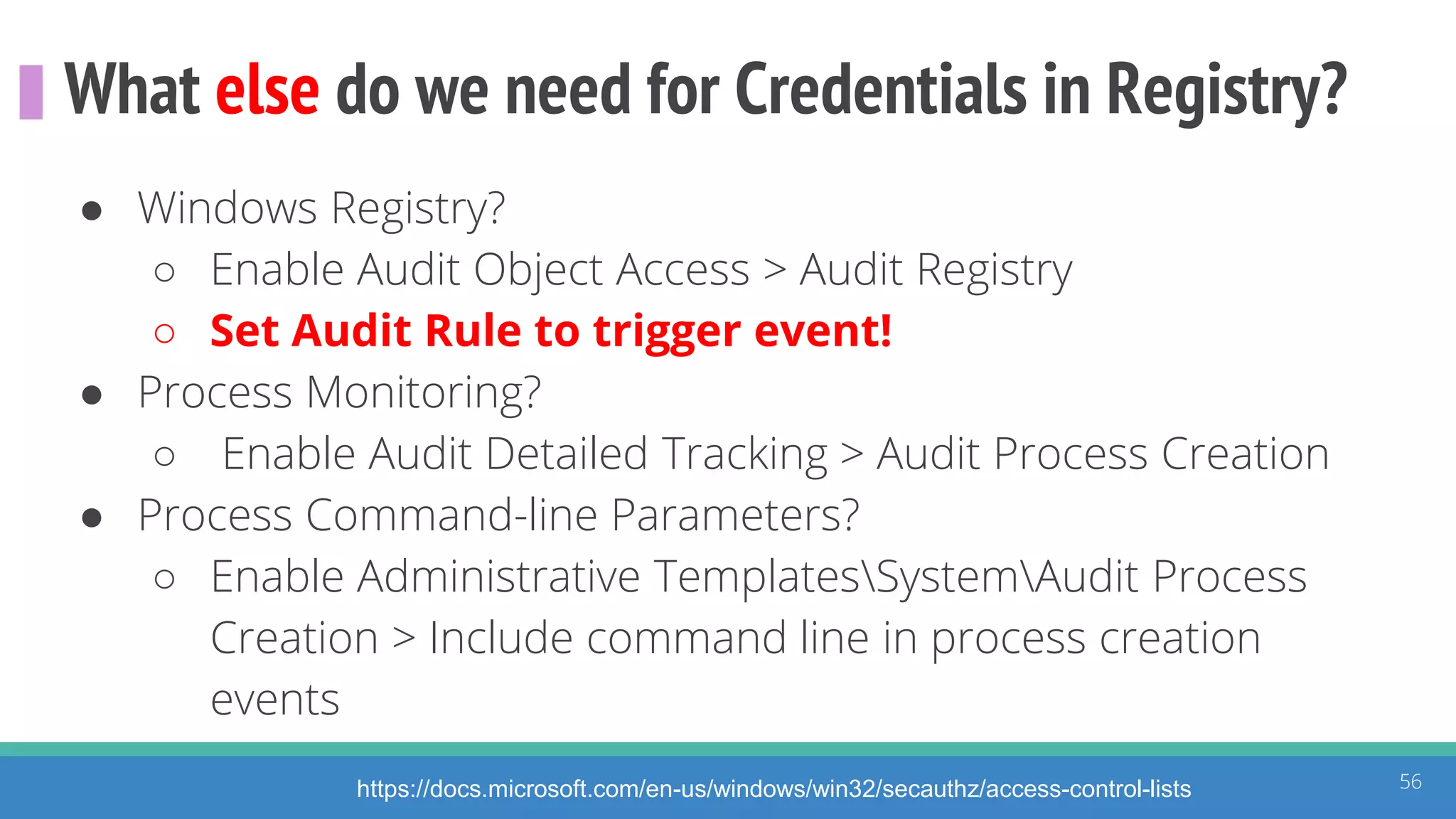 What else do we need for Credentials in Registry?
56https://docs.microsoft.com/en-us/windows/win32/secauthz/access-control-lists
● Windows Registry?
○ Enable Audit Object Access > Audit Registry
○ Set Audit Rule to trigger event!
● Process Monitoring?
○ Enable Audit Detailed Tracking > Audit Process Creation
● Process Command-line Parameters?
○ Enable Administrative TemplatesSystemAudit Process
Creation > Include command line in process creation
events
 