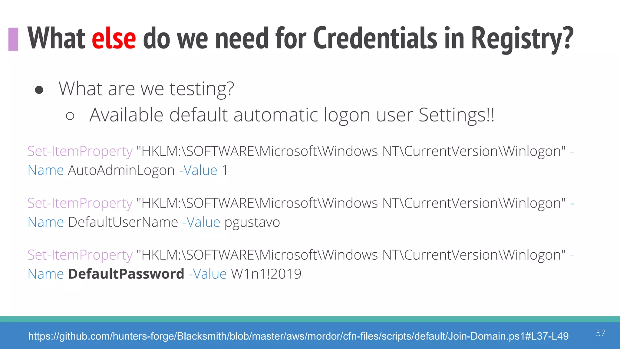 What else do we need for Credentials in Registry?
57https://github.com/hunters-forge/Blacksmith/blob/master/aws/mordor/cfn-files/scripts/default/Join-Domain.ps1#L37-L49
● What are we testing?
○ Available default automatic logon user Settings!!
Set-ItemProperty "HKLM:SOFTWAREMicrosoftWindows NTCurrentVersionWinlogon" -
Name AutoAdminLogon -Value 1
Set-ItemProperty "HKLM:SOFTWAREMicrosoftWindows NTCurrentVersionWinlogon" -
Name DefaultUserName -Value pgustavo
Set-ItemProperty "HKLM:SOFTWAREMicrosoftWindows NTCurrentVersionWinlogon" -
Name DefaultPassword -Value W1n1!2019
 