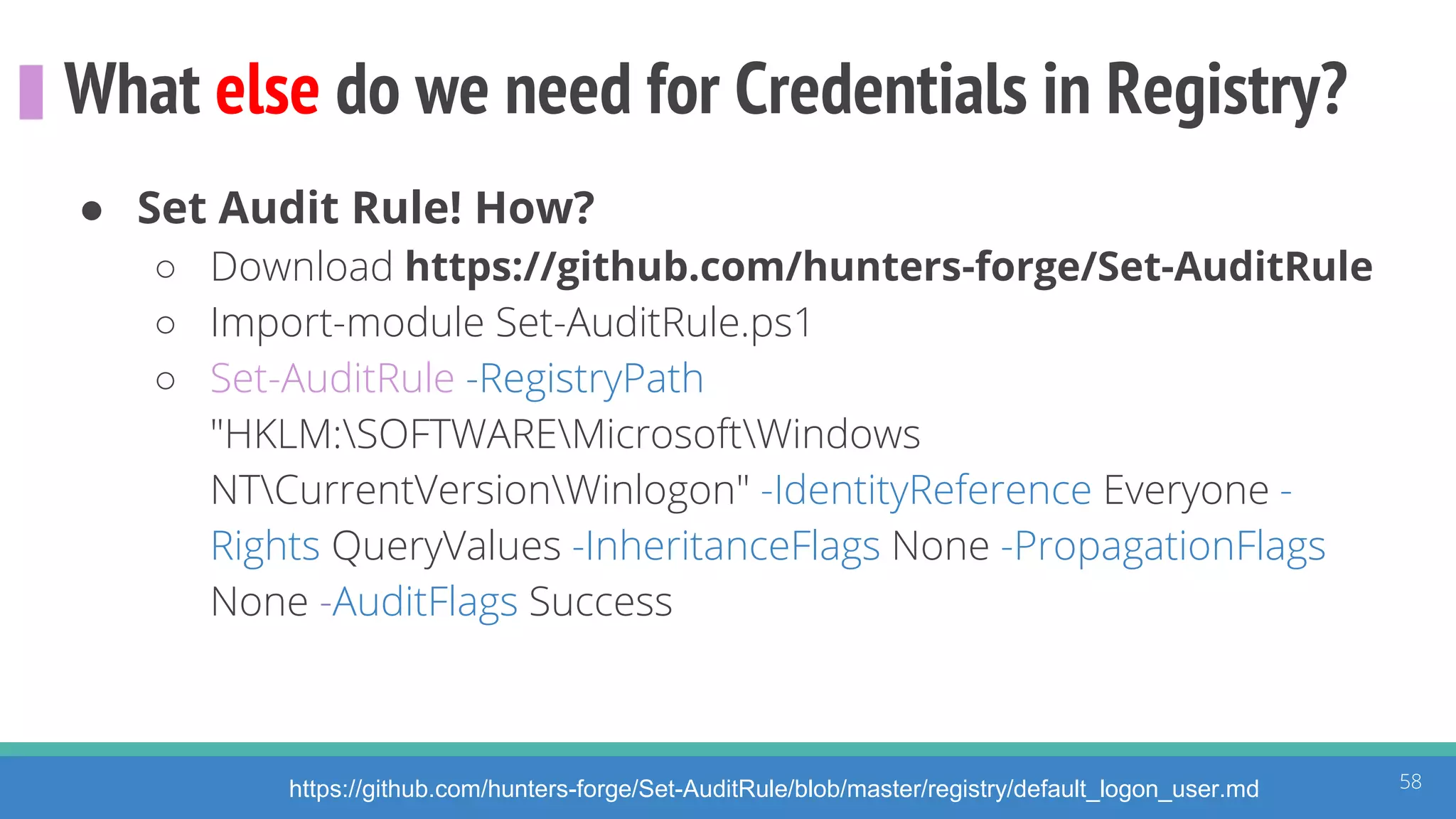 What else do we need for Credentials in Registry?
58https://github.com/hunters-forge/Set-AuditRule/blob/master/registry/default_logon_user.md
● Set Audit Rule! How?
○ Download https://github.com/hunters-forge/Set-AuditRule
○ Import-module Set-AuditRule.ps1
○ Set-AuditRule -RegistryPath
"HKLM:SOFTWAREMicrosoftWindows
NTCurrentVersionWinlogon" -IdentityReference Everyone -
Rights QueryValues -InheritanceFlags None -PropagationFlags
None -AuditFlags Success
 