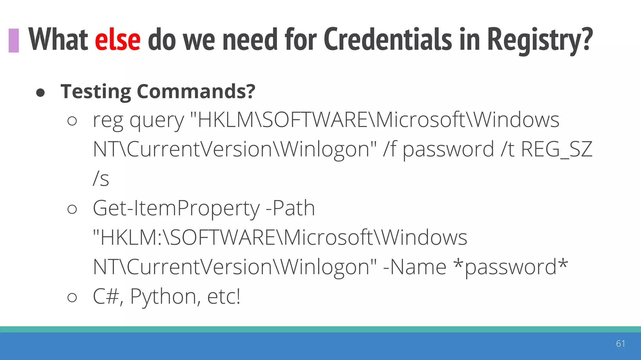 What else do we need for Credentials in Registry?
61
● Testing Commands?
○ reg query "HKLMSOFTWAREMicrosoftWindows
NTCurrentVersionWinlogon" /f password /t REG_SZ
/s
○ Get-ItemProperty -Path
"HKLM:SOFTWAREMicrosoftWindows
NTCurrentVersionWinlogon" -Name *password*
○ C#, Python, etc!
 