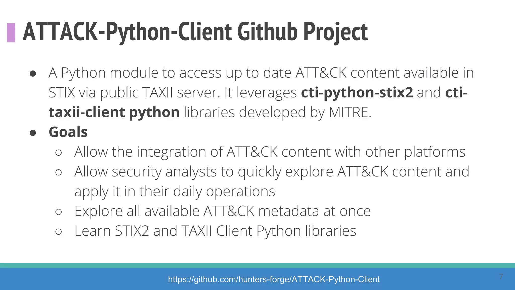 ATTACK-Python-Client Github Project
● A Python module to access up to date ATT&CK content available in
STIX via public TAXII server. It leverages cti-python-stix2 and cti-
taxii-client python libraries developed by MITRE.
● Goals
○ Allow the integration of ATT&CK content with other platforms
○ Allow security analysts to quickly explore ATT&CK content and
apply it in their daily operations
○ Explore all available ATT&CK metadata at once
○ Learn STIX2 and TAXII Client Python libraries
https://github.com/hunters-forge/ATTACK-Python-Client 7
 