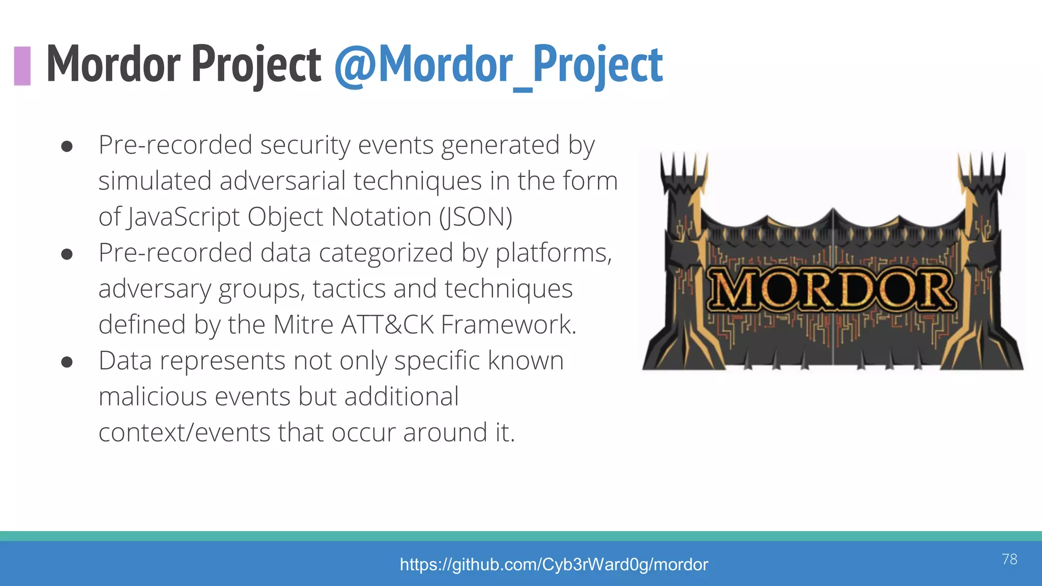 Mordor Project @Mordor_Project
● Pre-recorded security events generated by
simulated adversarial techniques in the form
of JavaScript Object Notation (JSON)
● Pre-recorded data categorized by platforms,
adversary groups, tactics and techniques
defined by the Mitre ATT&CK Framework.
● Data represents not only specific known
malicious events but additional
context/events that occur around it.
78https://github.com/Cyb3rWard0g/mordor
 