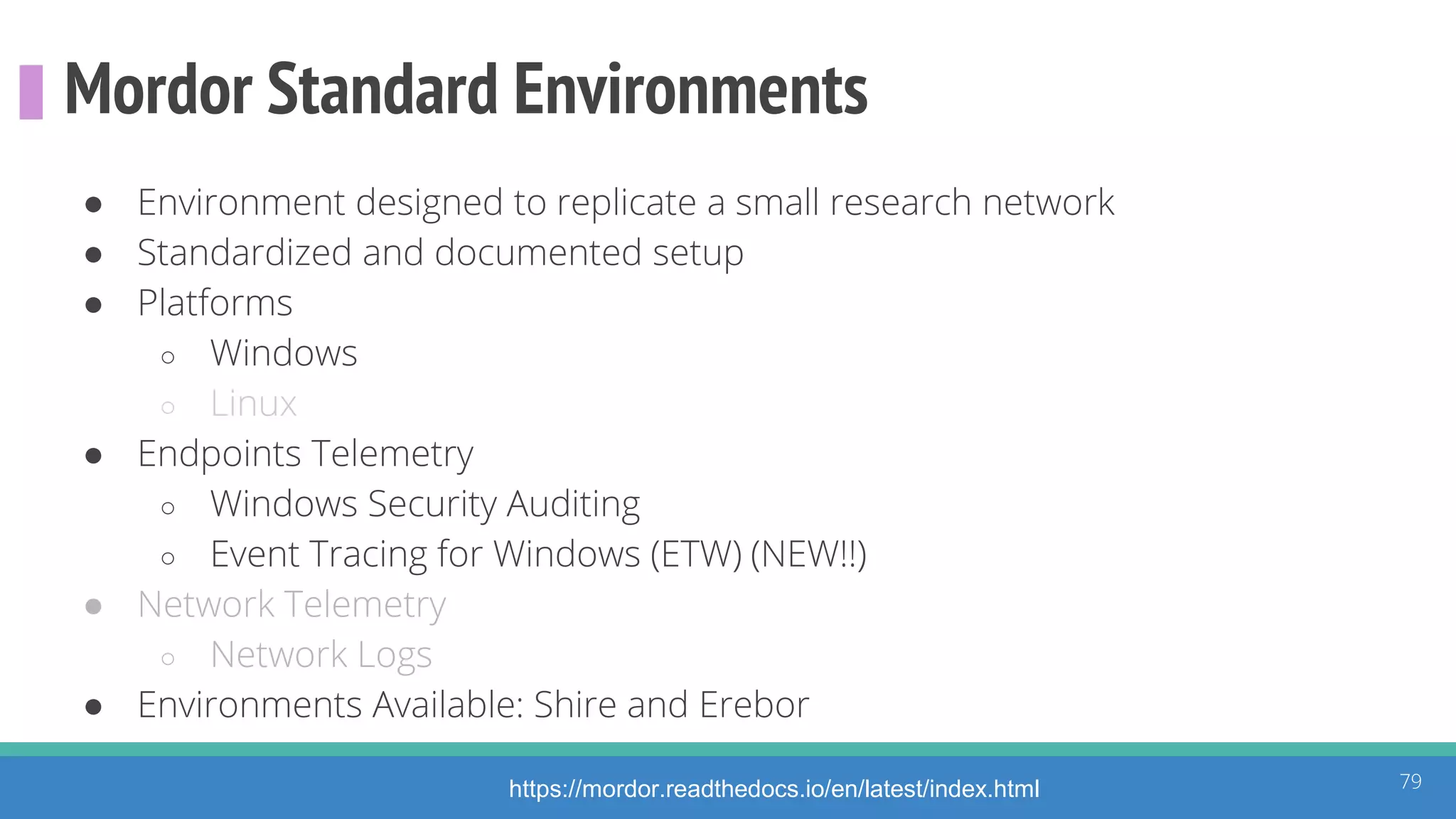 Mordor Standard Environments
● Environment designed to replicate a small research network
● Standardized and documented setup
● Platforms
○ Windows
○ Linux
● Endpoints Telemetry
○ Windows Security Auditing
○ Event Tracing for Windows (ETW) (NEW!!)
● Network Telemetry
○ Network Logs
● Environments Available: Shire and Erebor
79https://mordor.readthedocs.io/en/latest/index.html
 