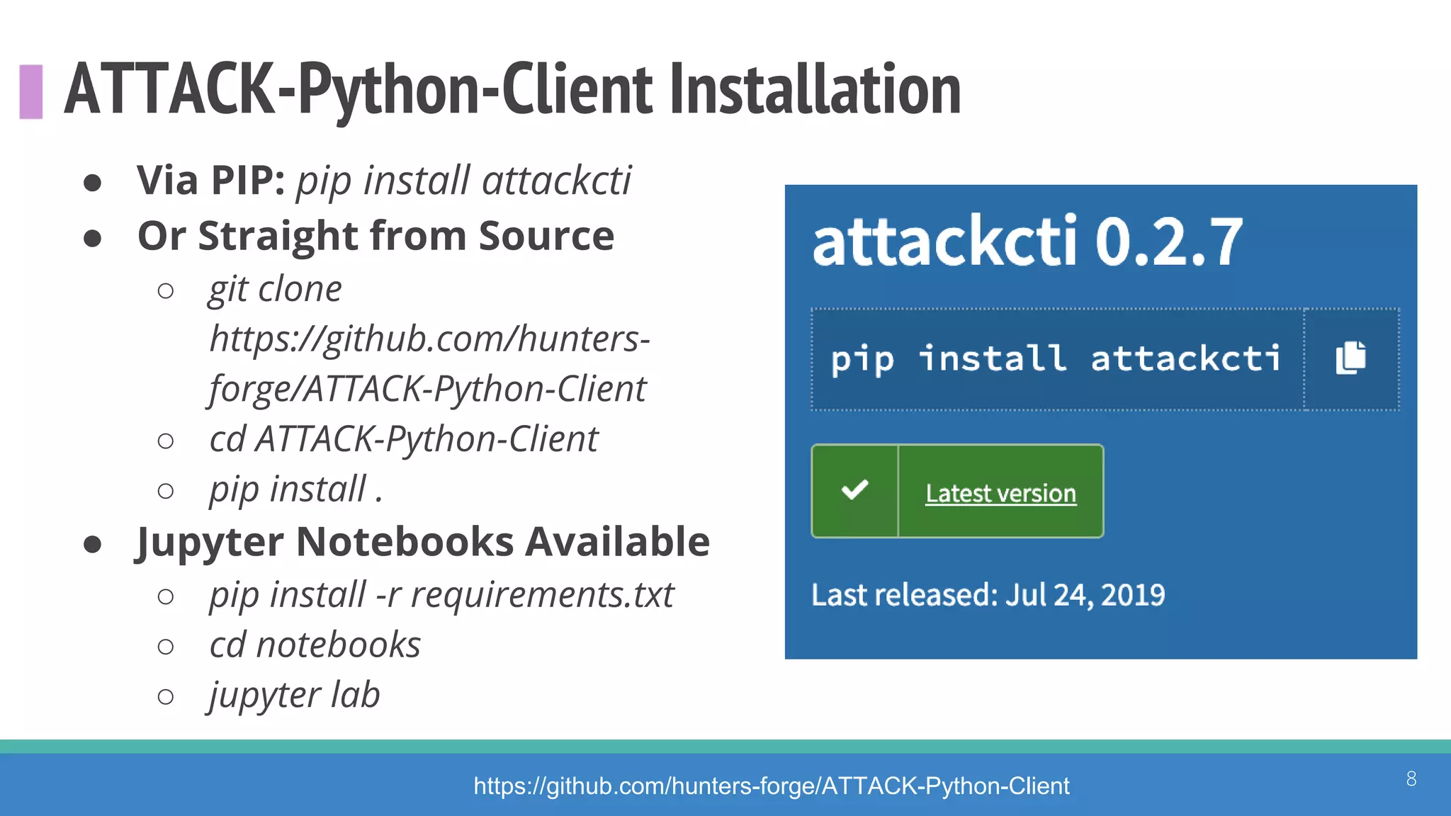 ATTACK-Python-Client Installation
● Via PIP: pip install attackcti
● Or Straight from Source
○ git clone
https://github.com/hunters-
forge/ATTACK-Python-Client
○ cd ATTACK-Python-Client
○ pip install .
● Jupyter Notebooks Available
○ pip install -r requirements.txt
○ cd notebooks
○ jupyter lab
https://github.com/hunters-forge/ATTACK-Python-Client 8
 