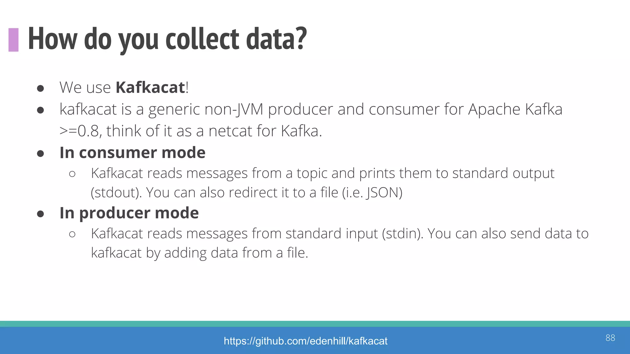 How do you collect data?
● We use Kafkacat!
● kafkacat is a generic non-JVM producer and consumer for Apache Kafka
>=0.8, think of it as a netcat for Kafka.
● In consumer mode
○ Kafkacat reads messages from a topic and prints them to standard output
(stdout). You can also redirect it to a file (i.e. JSON)
● In producer mode
○ Kafkacat reads messages from standard input (stdin). You can also send data to
kafkacat by adding data from a file.
88https://github.com/edenhill/kafkacat
 