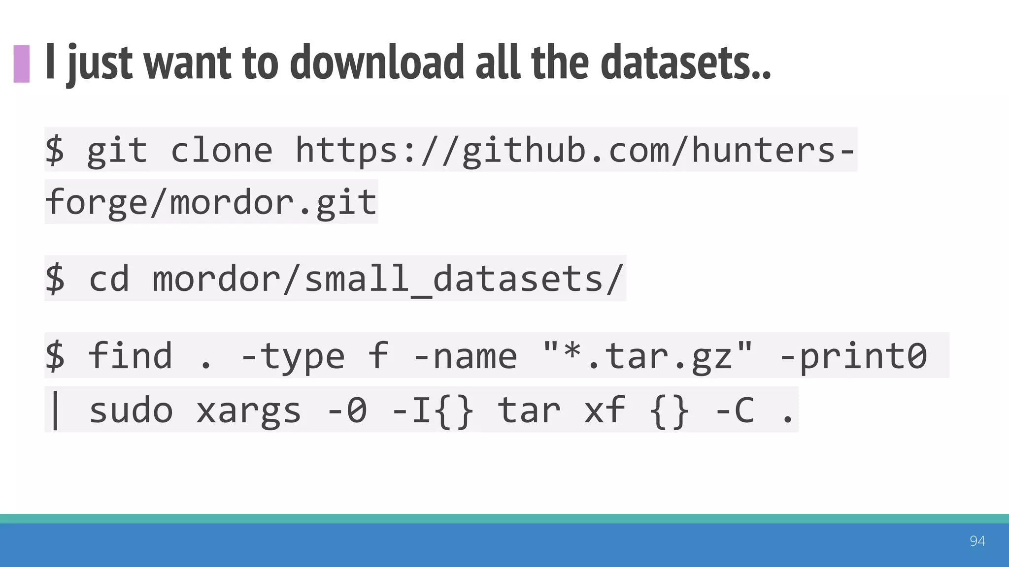 I just want to download all the datasets..
94
$ git clone https://github.com/hunters-
forge/mordor.git
$ cd mordor/small_datasets/
$ find . -type f -name "*.tar.gz" -print0
| sudo xargs -0 -I{} tar xf {} -C .
 