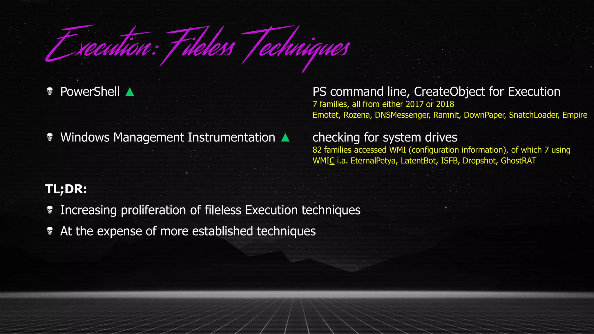 Execution:Fileless Techniques
PowerShell ▲ PS command line, CreateObject for Execution
7 families, all from either 2017 or 2018
Emotet, Rozena, DNSMessenger, Ramnit, DownPaper, SnatchLoader, Empire
Windows Management Instrumentation ▲ checking for system drives
82 families accessed WMI (configuration information), of which 7 using
WMIC i.a. EternalPetya, LatentBot, ISFB, Dropshot, GhostRAT
TL;DR:
Increasing proliferation of fileless Execution techniques
At the expense of more established techniques
 