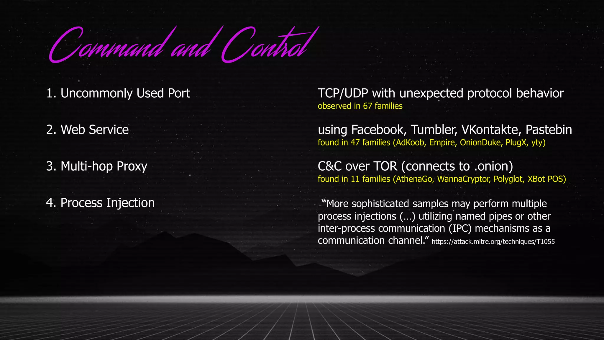 Command and Control
1. Uncommonly Used Port TCP/UDP with unexpected protocol behavior
observed in 67 families
2. Web Service using Facebook, Tumbler, VKontakte, Pastebin
found in 47 families (AdKoob, Empire, OnionDuke, PlugX, yty)
3. Multi-hop Proxy C&C over TOR (connects to .onion)
found in 11 families (AthenaGo, WannaCryptor, Polyglot, XBot POS)
4. Process Injection “More sophisticated samples may perform multiple
process injections (…) utilizing named pipes or other
inter-process communication (IPC) mechanisms as a
communication channel.” https://attack.mitre.org/techniques/T1055
 