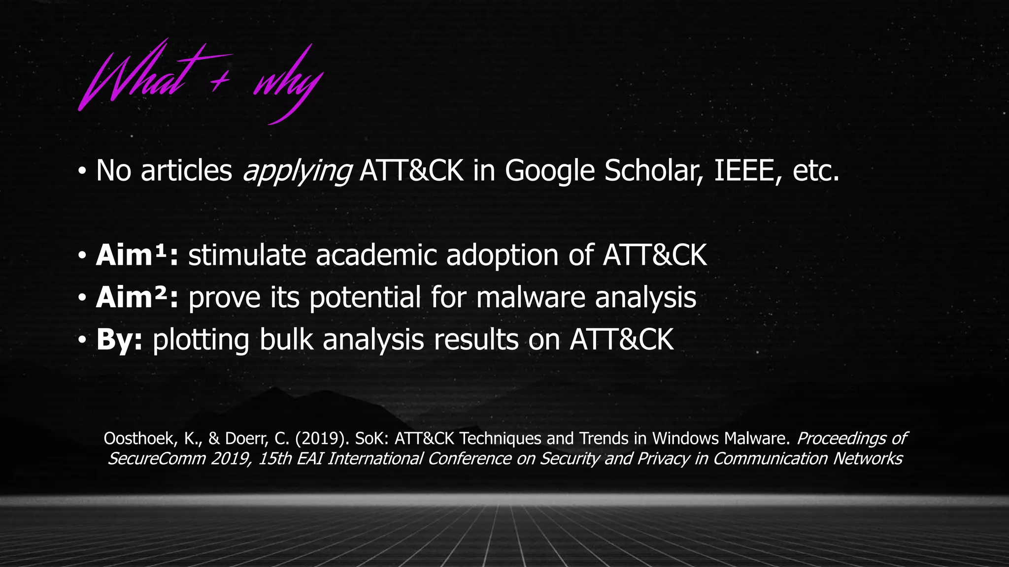 What + why
• No articles applying ATT&CK in Google Scholar, IEEE, etc.
• Aim¹: stimulate academic adoption of ATT&CK
• Aim²: prove its potential for malware analysis
• By: plotting bulk analysis results on ATT&CK
Oosthoek, K., & Doerr, C. (2019). SoK: ATT&CK Techniques and Trends in Windows Malware. Proceedings of
SecureComm 2019, 15th EAI International Conference on Security and Privacy in Communication Networks
 