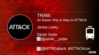 MITRE
| 1 |
TRAM:
An Easier Way to Map to ATT&CK
Jackie Lasky
Sarah Yoder
@sarah__yoder
@MITREattack #ATTACKcon
©2019 The MITRE Corporation. ALL RIGHTS RESERVED. Approved for public release. Distribution unlimited 19-01159-17.
 