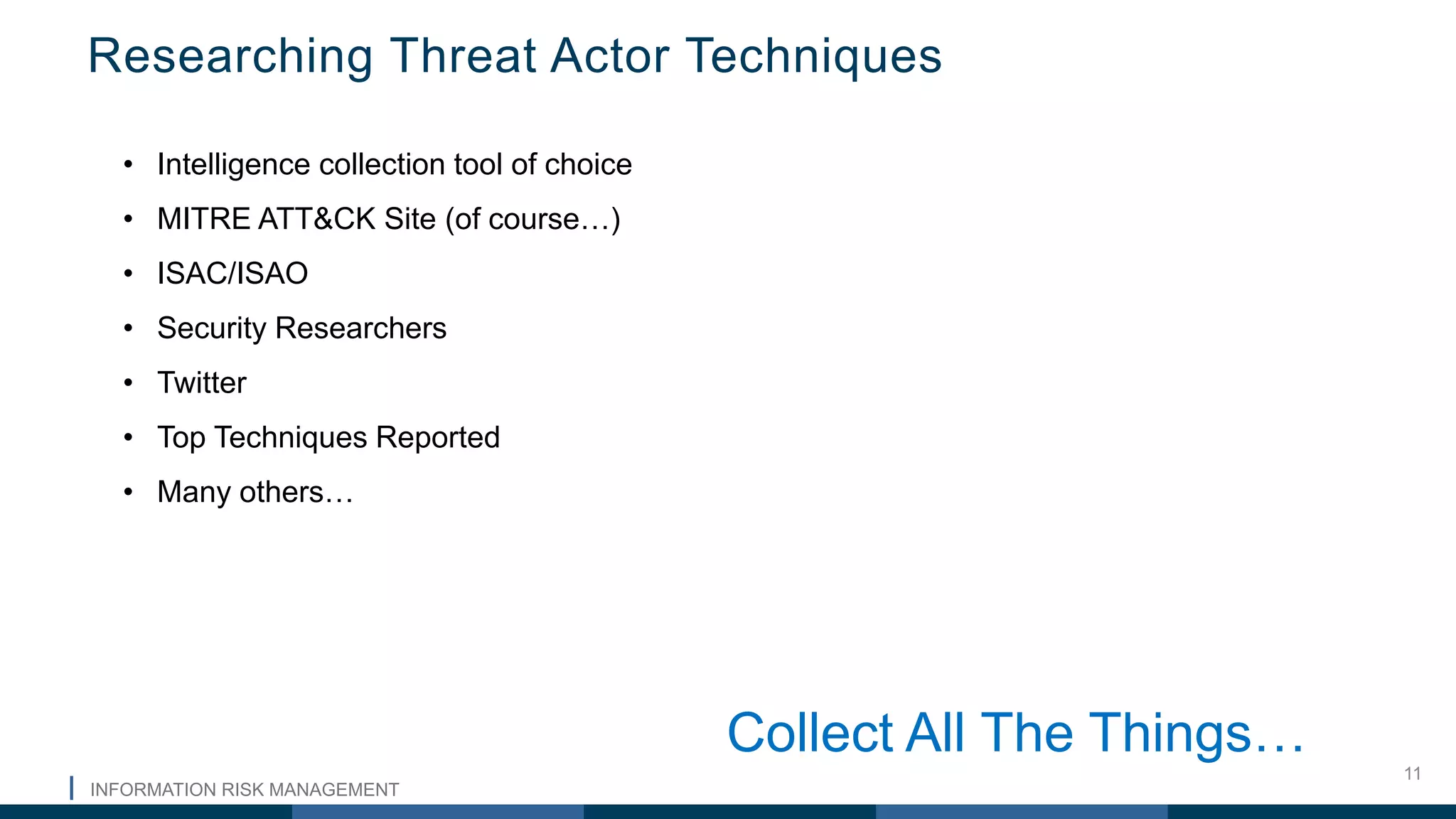 INFORMATION RISK MANAGEMENT
11
Researching Threat Actor Techniques
• Intelligence collection tool of choice
• MITRE ATT&CK Site (of course…)
• ISAC/ISAO
• Security Researchers
• Twitter
• Top Techniques Reported
• Many others…
Collect All The Things…
 