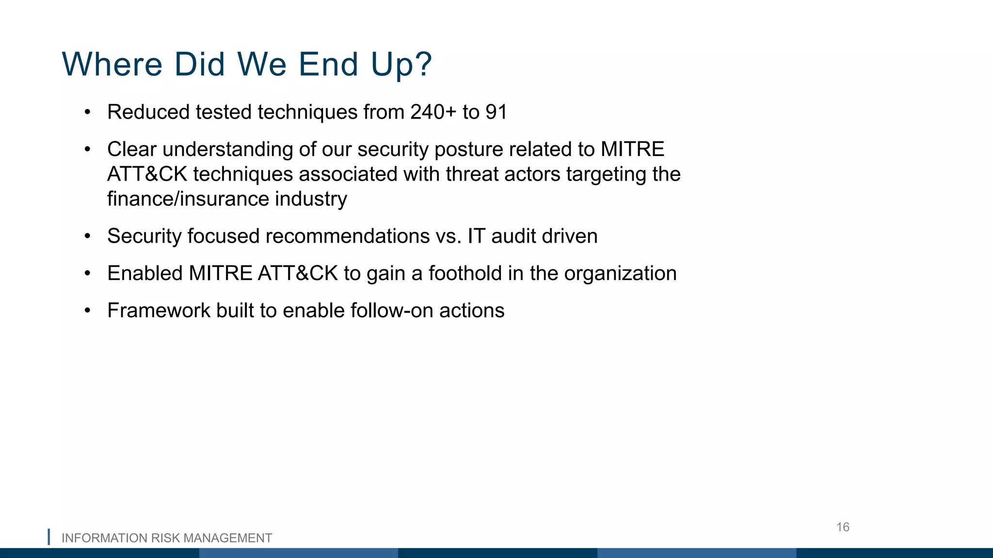 INFORMATION RISK MANAGEMENT
16
• Reduced tested techniques from 240+ to 91
• Clear understanding of our security posture related to MITRE
ATT&CK techniques associated with threat actors targeting the
finance/insurance industry
• Security focused recommendations vs. IT audit driven
• Enabled MITRE ATT&CK to gain a foothold in the organization
• Framework built to enable follow-on actions
Where Did We End Up?
 