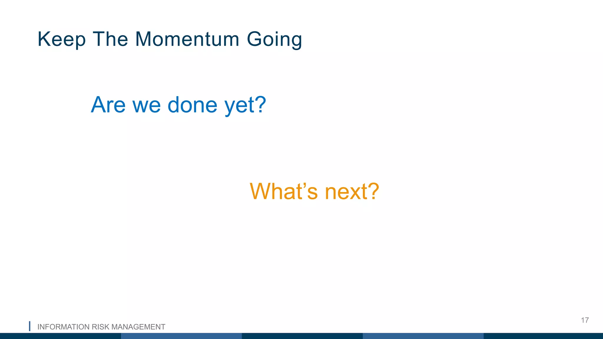 INFORMATION RISK MANAGEMENT
17
Are we done yet?
What’s next?
Keep The Momentum Going
 