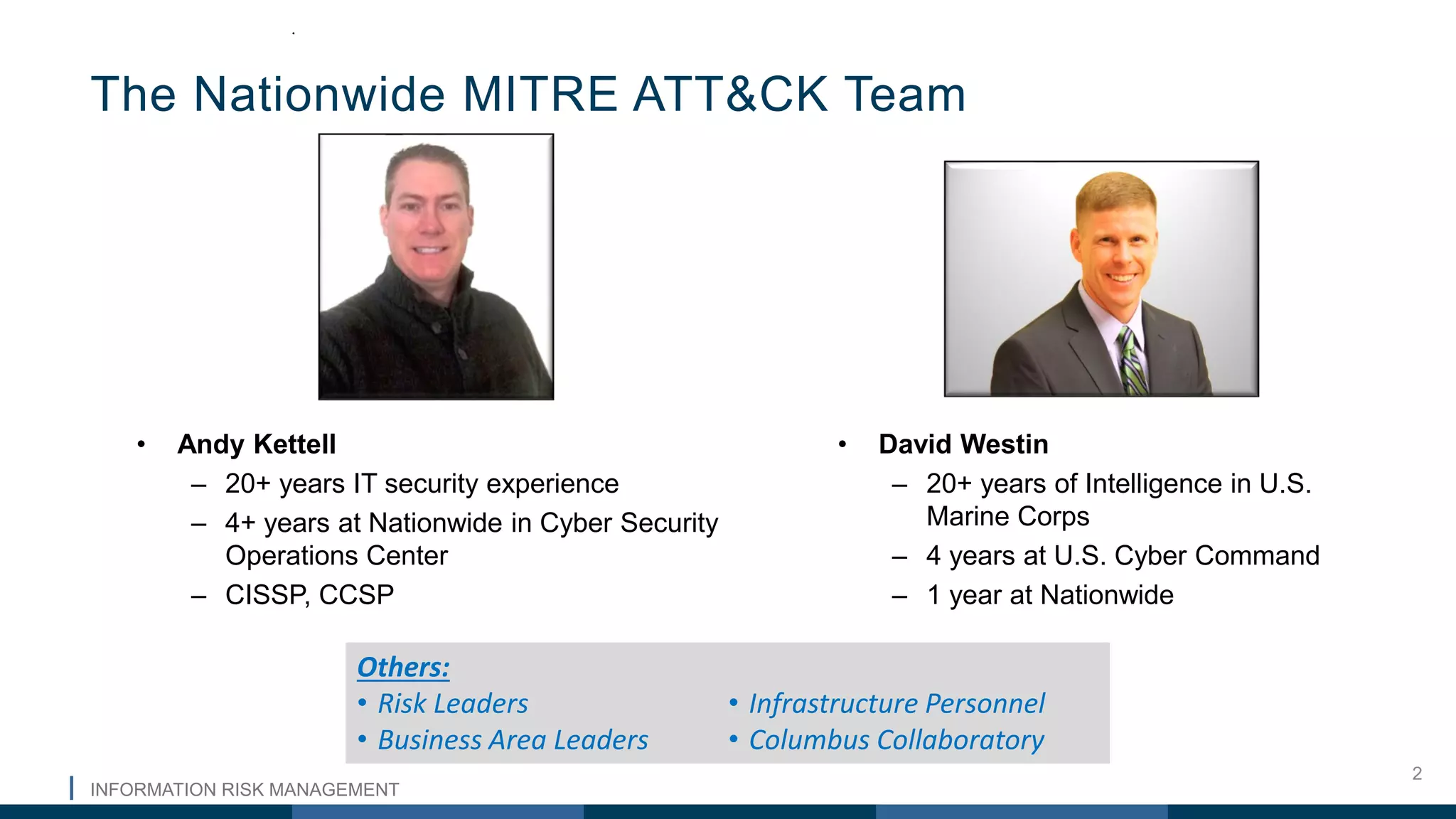 INFORMATION RISK MANAGEMENT
2
• Andy Kettell
– 20+ years IT security experience
– 4+ years at Nationwide in Cyber Security
Operations Center
– CISSP, CCSP
The Nationwide MITRE ATT&CK Team
.
• David Westin
– 20+ years of Intelligence in U.S.
Marine Corps
– 4 years at U.S. Cyber Command
– 1 year at Nationwide
Others:
• Risk Leaders
• Business Area Leaders
• Infrastructure Personnel
• Columbus Collaboratory
 