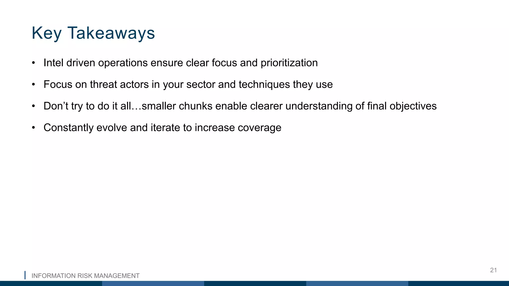 INFORMATION RISK MANAGEMENT
21
• Intel driven operations ensure clear focus and prioritization
• Focus on threat actors in your sector and techniques they use
• Don’t try to do it all…smaller chunks enable clearer understanding of final objectives
• Constantly evolve and iterate to increase coverage
Key Takeaways
 