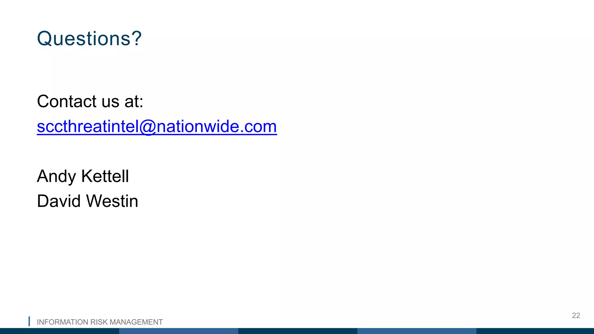 INFORMATION RISK MANAGEMENT
22
Contact us at:
sccthreatintel@nationwide.com
Andy Kettell
David Westin
Questions?
 
