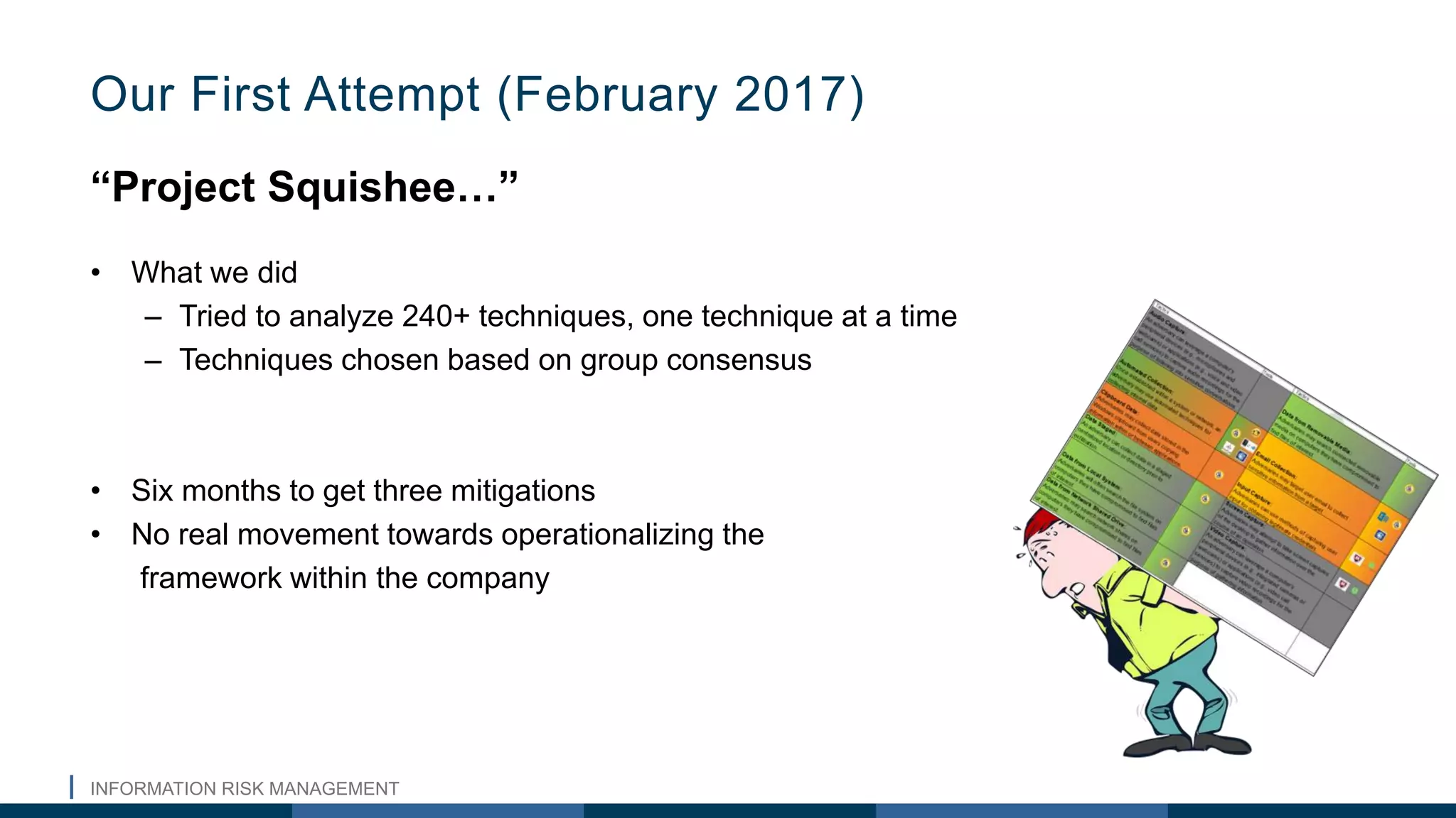 INFORMATION RISK MANAGEMENT
“Project Squishee…”
• What we did
– Tried to analyze 240+ techniques, one technique at a time
– Techniques chosen based on group consensus
• Six months to get three mitigations
• No real movement towards operationalizing the
framework within the company
Our First Attempt (February 2017)
 