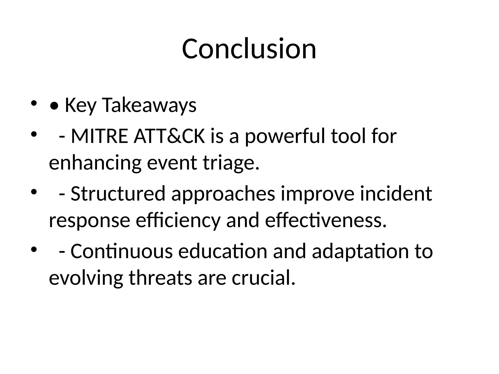 Conclusion
• • Key Takeaways
• - MITRE ATT&CK is a powerful tool for
enhancing event triage.
• - Structured approaches improve incident
response efficiency and effectiveness.
• - Continuous education and adaptation to
evolving threats are crucial.
 