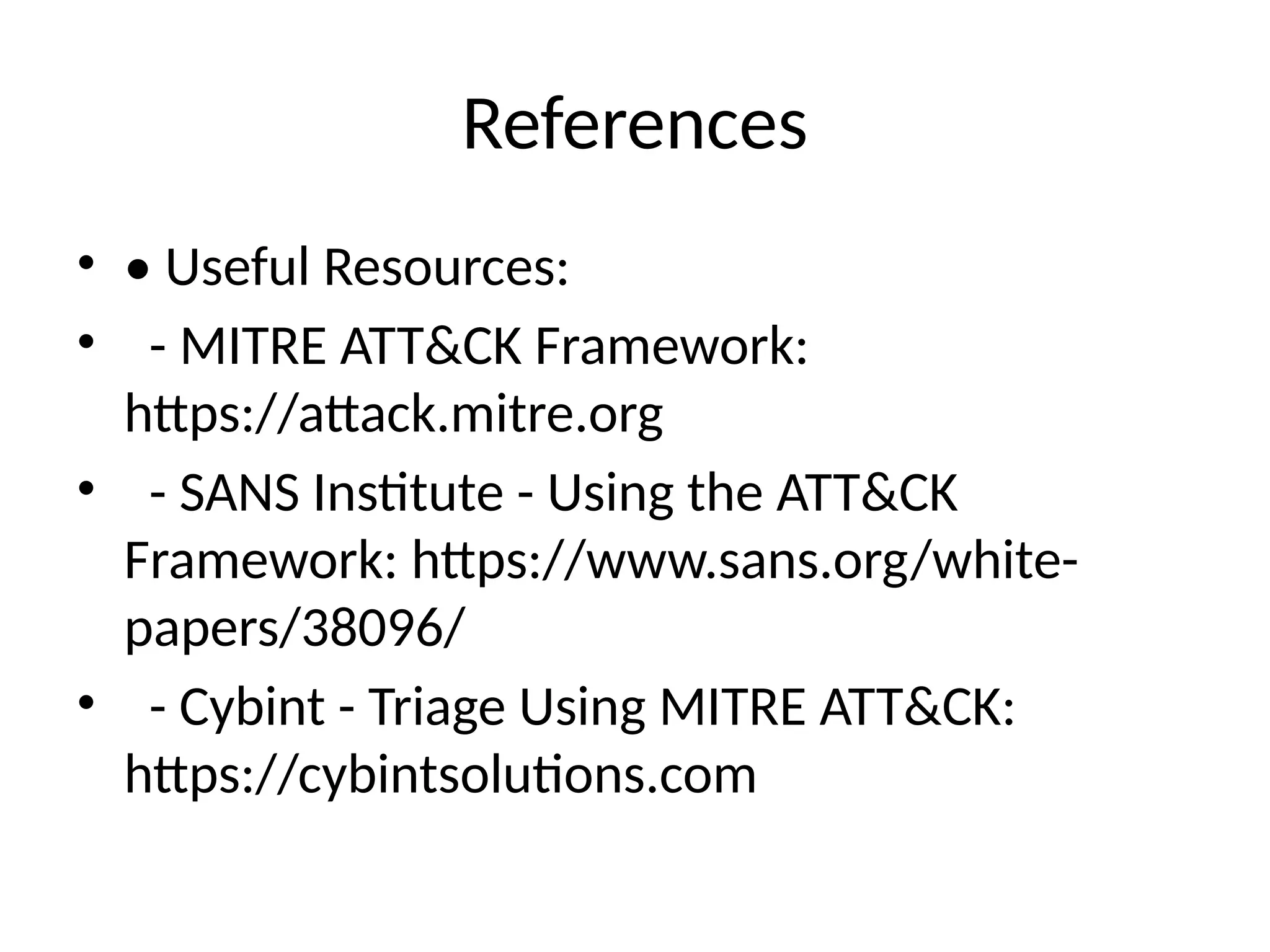 References
• • Useful Resources:
• - MITRE ATT&CK Framework:
https://attack.mitre.org
• - SANS Institute - Using the ATT&CK
Framework: https://www.sans.org/white-
papers/38096/
• - Cybint - Triage Using MITRE ATT&CK:
https://cybintsolutions.com
 