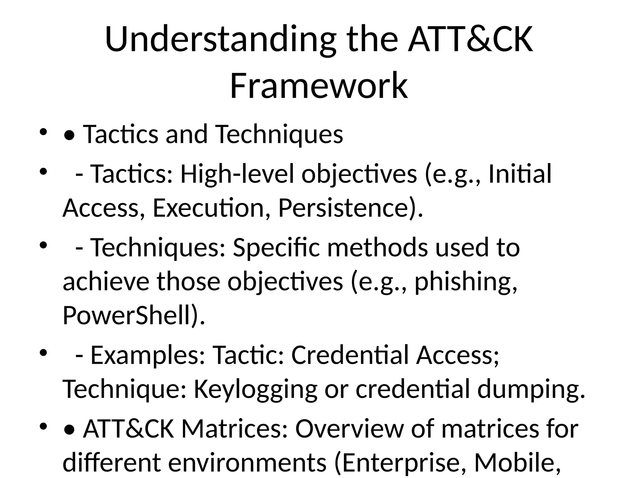 Understanding the ATT&CK
Framework
• • Tactics and Techniques
• - Tactics: High-level objectives (e.g., Initial
Access, Execution, Persistence).
• - Techniques: Specific methods used to
achieve those objectives (e.g., phishing,
PowerShell).
• - Examples: Tactic: Credential Access;
Technique: Keylogging or credential dumping.
• • ATT&CK Matrices: Overview of matrices for
different environments (Enterprise, Mobile,
 