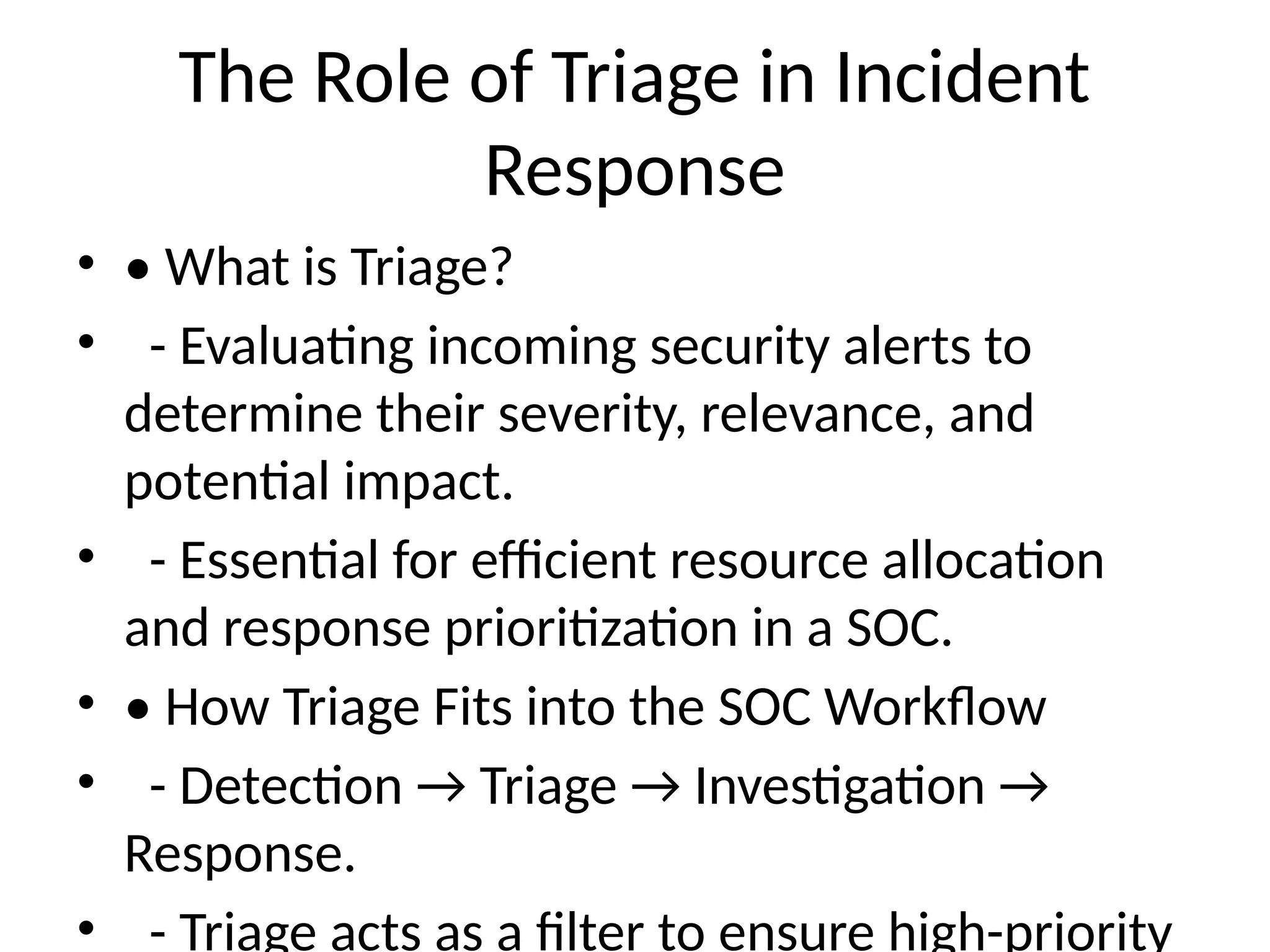 The Role of Triage in Incident
Response
• • What is Triage?
• - Evaluating incoming security alerts to
determine their severity, relevance, and
potential impact.
• - Essential for efficient resource allocation
and response prioritization in a SOC.
• • How Triage Fits into the SOC Workflow
• - Detection → Triage → Investigation →
Response.
• - Triage acts as a filter to ensure high-priority
 