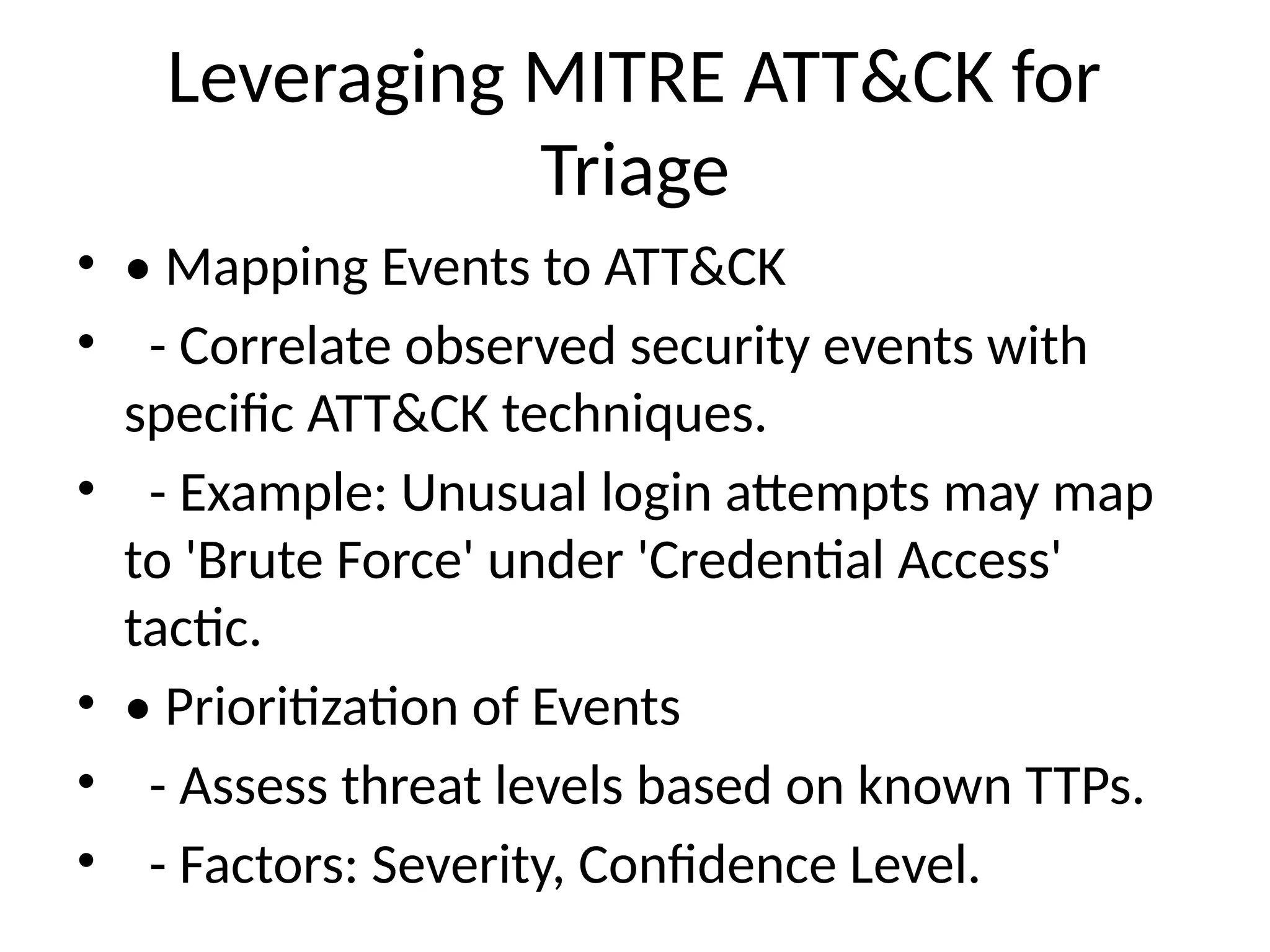 Leveraging MITRE ATT&CK for
Triage
• • Mapping Events to ATT&CK
• - Correlate observed security events with
specific ATT&CK techniques.
• - Example: Unusual login attempts may map
to 'Brute Force' under 'Credential Access'
tactic.
• • Prioritization of Events
• - Assess threat levels based on known TTPs.
• - Factors: Severity, Confidence Level.
 