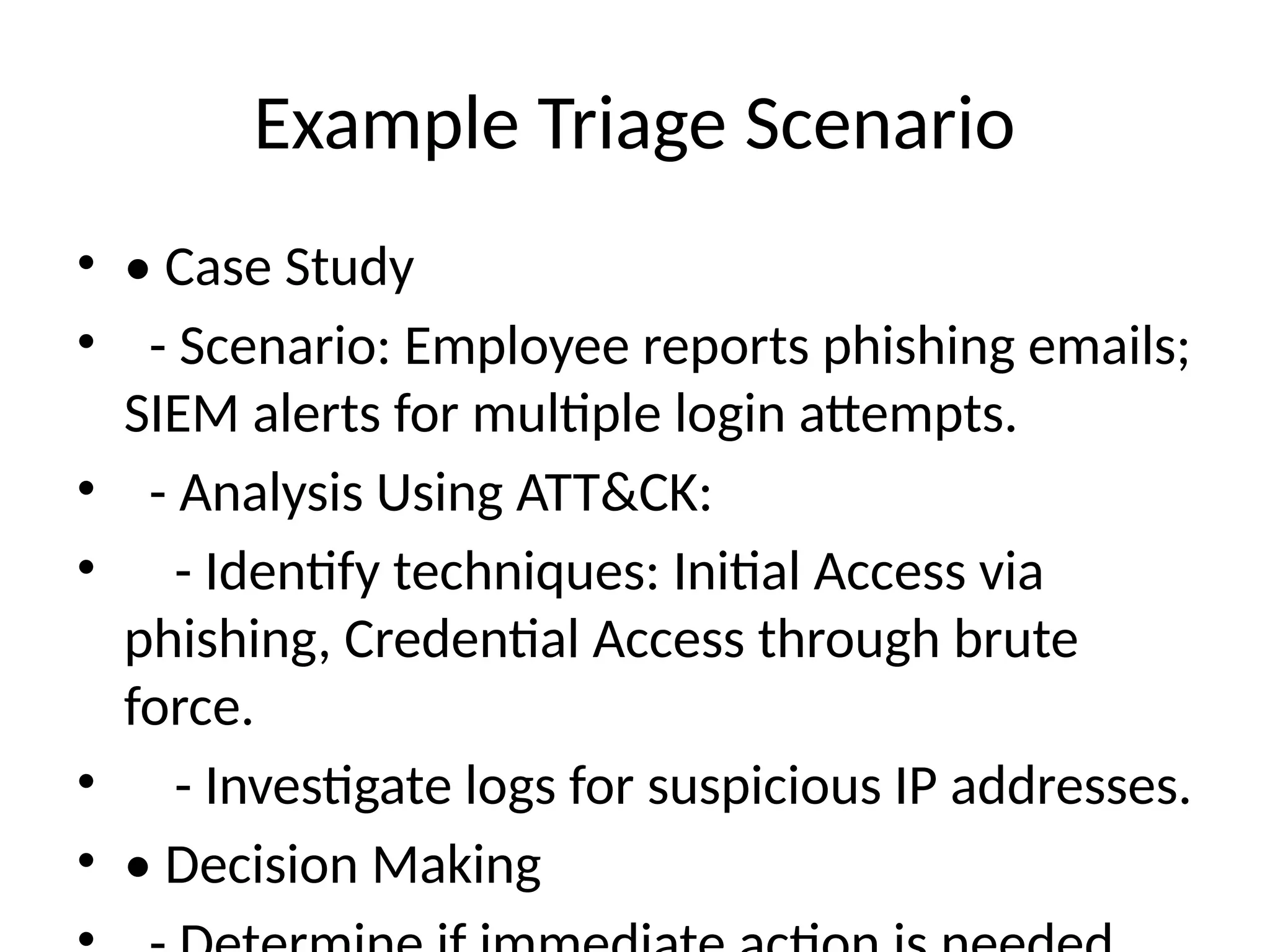 Example Triage Scenario
• • Case Study
• - Scenario: Employee reports phishing emails;
SIEM alerts for multiple login attempts.
• - Analysis Using ATT&CK:
• - Identify techniques: Initial Access via
phishing, Credential Access through brute
force.
• - Investigate logs for suspicious IP addresses.
• • Decision Making
 