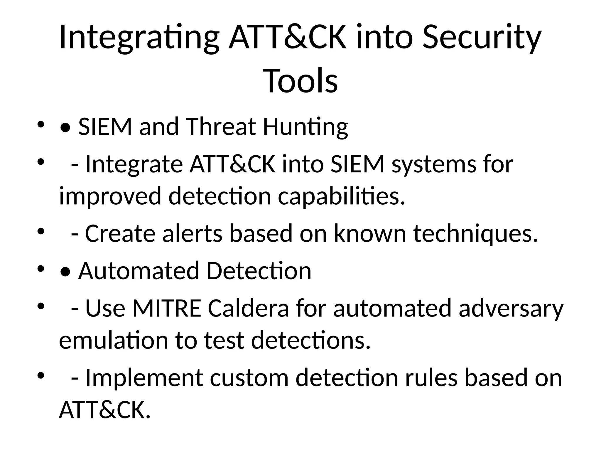 Integrating ATT&CK into Security
Tools
• • SIEM and Threat Hunting
• - Integrate ATT&CK into SIEM systems for
improved detection capabilities.
• - Create alerts based on known techniques.
• • Automated Detection
• - Use MITRE Caldera for automated adversary
emulation to test detections.
• - Implement custom detection rules based on
ATT&CK.
 