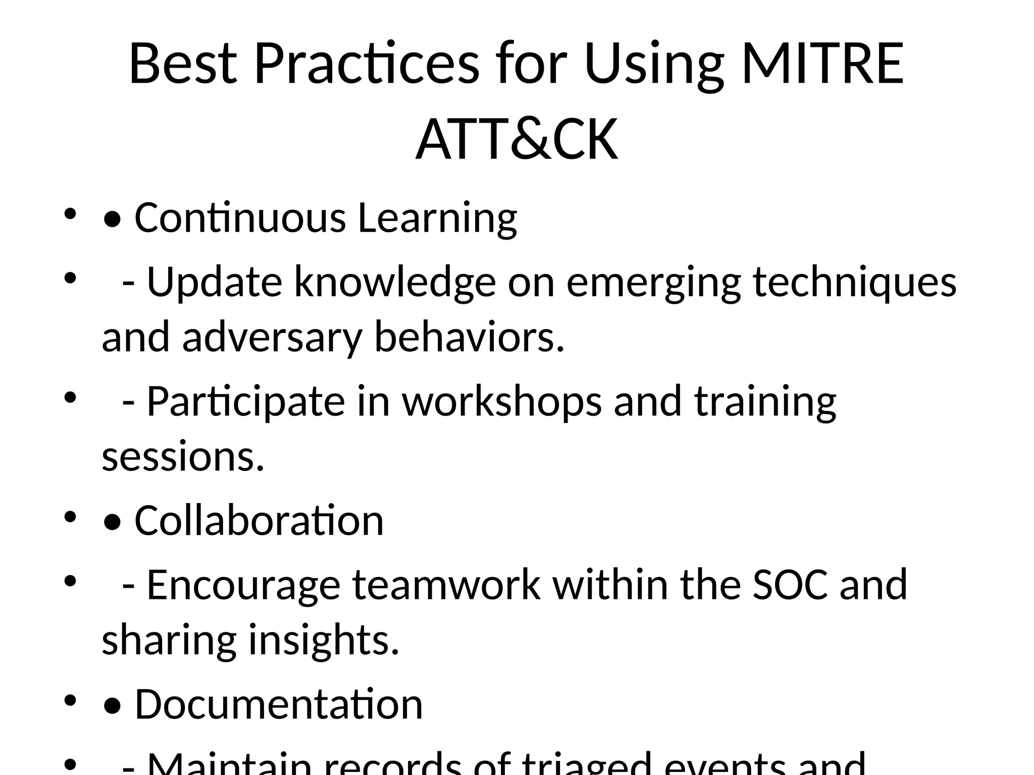 Best Practices for Using MITRE
ATT&CK
• • Continuous Learning
• - Update knowledge on emerging techniques
and adversary behaviors.
• - Participate in workshops and training
sessions.
• • Collaboration
• - Encourage teamwork within the SOC and
sharing insights.
• • Documentation
 