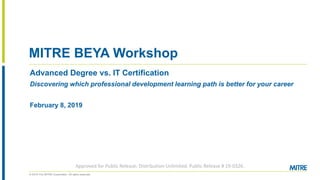 © 2019 The MITRE Corporation. All rights reserved.
MITRE BEYA Workshop
Advanced Degree vs. IT Certification
Discovering which professional development learning path is better for your career
February 8, 2019
Approved for Public Release; Distribution Unlimited. Public Release # 19-0326.
 