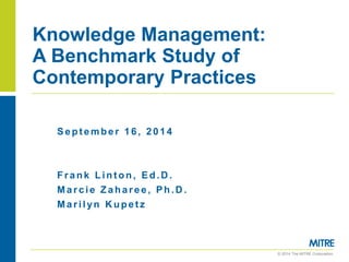 © 2014 The MITRE Corporation.. 
Knowledge Management: A Benchmark Study of Contemporary Practices 
September 16, 2014 
Frank Linton, Ed.D. 
Marcie Zaharee, Ph.D. 
Marilyn Kupetz  