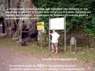 LL’accesso alla visione guidata agli splendori che abbiamo or ora
ammirato costa solo lo sforzo della firma che ci è stata richiesta, sul
registro dei visitatori…e purtroppo ne abbiamo incontrato pochi e
pochissimi italiani…mmhà…




                              antonio.florino@gmail.com

   Un salutone a tutti da Aflo con la speranza di avere
   incuriosito qualche amico-per i più pigri c’è sempre Internet
 