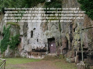 Essendo una religione a carattere di setta con i suoi rituali di
iniziazione, i luoghi di culto erano sempre seminascosti agli occhi
dei non fedeli. Questo di Sutri è scavato nel tufo,probabilmente
ricavato dalla unione di più locali funerari;la caratteristica che lo
accomuna a rarissimi altri è quello di essere affrescato.
 