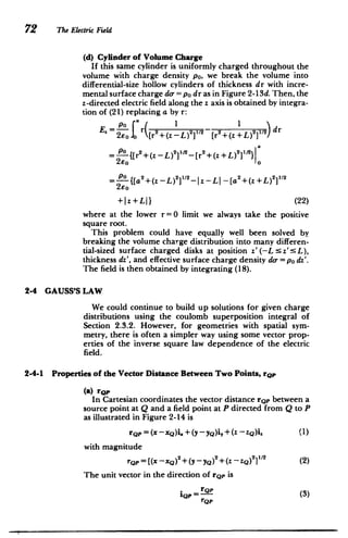 72 The Electric Field
(d) Cylinder of Volume Charge
If this same cylinder is uniformly charged throughout the
volume with charge density po, we break the volume into
differential-size hollow cylinders of thickness dr with incre­
mental surface charge do-=po dr as in Figure 2-13d. Then, the
z-directed electric field along the z axis is obtained by integra­
tion of (21) replacing a by r:
E. =-LO- f r( 2 -2122 2 12 dr
2E 0 Jo [r +(z -L) [r +(z+L) I
/
[r2+(Z+L)2]1/21 = {[r2+(Z -L)1/2 2
2eo
=-- -{[a2+(z -L)2 ]1-Iz -LI -[a 2
+(z +L) 2
1/
2
2Eo
+Iz+LL} (22)
where at the lower r=0 limit we always take the positive
square root.
This problem could have equally well been solved by
breaking the volume charge distribution into many differen­
tial-sized surface charged disks at position z'(-L z':L),
thickness dz', and effective surface charge density do =po dz'.
The field is then obtained by integrating (18).
2-4 GAUSS'S LAW
We could continue to build up solutions for given charge
distributions using the coulomb superposition integral of
Section 2.3.2. However, for geometries with spatial sym­
metry, there is often a simpler way using some vector prop­
erties of the inverse square law dependence of the electric
field.
2-4-1 Properties of the Vector Distance Between Two Points, rop
(a) rop
In Cartesian coordinates the vector distance rQp between a
source point at Q and a field point at P directed from Q to P
as illustrated in Figure 2-14 is
r2p= (x -XQ)i + (y - yQ)i, +(z - Z()I (1)
with magnitude
rQp=[(x xQ)2+(y yQ)2 +(z -ZQ)2 ]1 (2)
The unit vector in the direction of rQp is
IQP = rQP (3)
rQP
 