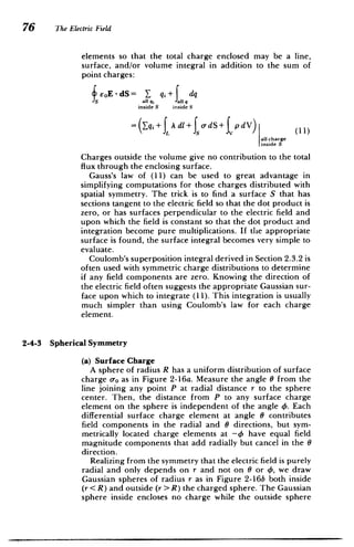76 The Electric Field
elements so that the total charge enclosed may be a line,
surface, and/or volume integral in addition to the sum of
point charges:
feoE -dS= _ q + dq
S all qi all q
inside S inside S
~~QqtfdIJ~s
= q+f Adl+f jd) (11)
-dS+tp dV)
all charge
inside S
Charges outside the volume give no contribution to the total
flux through the enclosing surface.
Gauss's law of (11) can be used to great advantage in
simplifying computations for those charges distributed with
spatial symmetry. The trick is to find a surface S that has
sections tangent to the electric field so that the dot product is
zero, or has surfaces perpendicular to the electric field and
upon which the field is constant so that the dot product and
integration become pure multiplications. If the appropriate
surface is found, the surface integral becomes very simple to
evaluate.
Coulomb's superposition integral derived in Section 2.3.2 is
often used with symmetric charge distributions to determine
if any field components are zero. Knowing the direction of
the electric field often suggests the appropriate Gaussian sur­
face upon which to integrate (11). This integration is usually
much simpler than using Coulomb's law for each charge
element.
2-4-3 Spherical Symmetry
(a) Surface Charge
A sphere of radius R has a uniform distribution of surface
charge o-o as in Figure 2-16a. Measure the angle 0 from the
line joining any point P at radial distance r to the sphere
center. Then, the distance from P to any surface charge
element on the sphere is independent of the angle 4. Each
differential surface charge element at angle 0 contributes
field components in the radial and 0 directions, but sym­
metrically located charge elements at -4 have equal field
magnitude components that add radially but cancel in the 0
direction.
Realizing from the symmetry that the electric field is purely
radial and only depends on r and not on 0 or 4, we draw
Gaussian spheres of radius r as in Figure 2-16b both inside
(r < R) and outside (r>R) the charged sphere. The Gaussian
sphere inside encloses no charge while the outside sphere
 