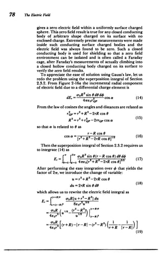 78 The Electric Field
gives a zero electric field within a uniformly surface charged
sphere. This zero field result-is true for any closed conducting
body of arbitrary shape charged on its surface with no
enclosed charge. Extremely precise measurements were made
inside such conducting surface charged bodies and the
electric field was always found to be zero. Such a closed
conducting body is used for shielding so that a zero field
environment can be isolated and is often called a Faraday
cage, after Faraday's measurements of actually climbing into
a closed hollow conducting body charged on its surface to
verify the zero field results.
To appreciate the ease of solution using Gauss's law, let us
redo the problem using the superposition integral of Section
2.3.2. From Figure 2-16a the incremental radial component
of electric field due to a differential charge element is
c-oR2
sin eded
dE,- 42sn cos a (14)
From the law of cosines the angles and distances are related as
2 2 2
rQp r +R -2rR cos 0
2 2 2 (5
R =r +rQP-2rrQpcosa
so that a is related to 0 as
r-R cos 0
[r +R -2rR cos9]
2 (16)
Then the superposition integral of Section 2.3.2 requires us
to integrate (14) as
r. f 2 o-oR2
sin 8(r-R cos 0) d0
d4
E 6=0 = 41reo[r+R-2rR cos 01 ('
After performing the easy integration over 4 that yields the
factor of 21r, we introduce the change of variable:
u =r2 +R 2-2rR cos 6
du = 2rR sin dG (18)
which allows us to rewrite the electric field integral as
(r+R)2
2 2 dU
Er oR[u+r -R]d
= 2 3/2
2
-R2 ) (r+R)2
OR U1/2 _(r
4eUr2
112 I I(r-R)2
o-oR (r+R)-|r-RI -(r 2
-R) (rR_ 12)
 R -RI)
(19)
 