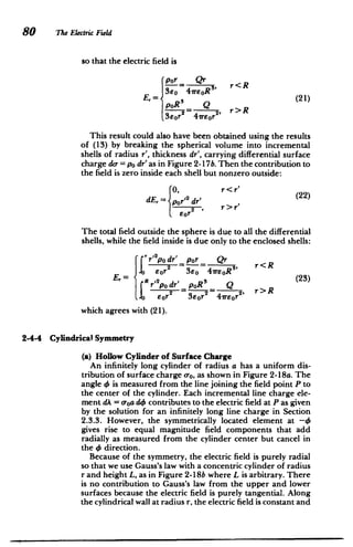 80 The Electric Field
so that the electric field is
rpor =Qr
Er [SeO 47reOR3
'R'21
poR3
(21)
- 2
= - , r>R
3e0 r 47rEor
2
This result could also have been obtained using the results
of (13) by breaking the spherical volume into incremental
shells of radius r', thickness dr', carrying differential surface
charge do- = po dr'as in Figure 2-17b. Then the contribution to
the field is zero inside each shell but nonzero outside:
0, r < r'
(22)
dE,r= por2 dr',
2 , r>r'
Eor
The total field outside the sphere is due to all the differential
shells, while the field inside is due only to the enclosed shells:
r12odr' p0r Qr
1 2 = - 3, r<R
eor 3 =4ire0R
E,= p dr' poR3
Q (23)
- 2' r>R
E0r2 3eor2 lreor
which agrees with (21).
2-4-4 Cylindrical Symmetry
(a) Hollow Cylinder of Surface Charge
An infinitely long cylinder of radius a has a uniform dis­
tribution of surface charge a-0, as shown in Figure 2-18a. The
angle 0 is measured from the line joining the field point P to
the center of the cylinder. Each incremental line charge ele­
ment dA = a0ado contributes to the electric field at Pas given
by the solution for an infinitely long line charge in Section
2.3.3. However, the symmetrically located element at -4
gives rise to equal magnitude field components that add
radially as measured from the cylinder center but cancel in
the 4 direction.
Because of the symmetry, the electric field is purely radial
so that we use Gauss's law with a concentric cylinder of radius
r and height L, as in Figure 2-18b where L is arbitrary. There
is no contribution to Gauss's law from the upper and lower
surfaces because the electric field is purely tangential. Along
the cylindrical wall at radius r, the electric field is constant and
 