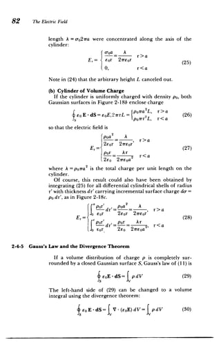 82 The Electric Field
length A = o-o27ra were concentrated along the axis of the
cylinder:
o-oa A
_ r>a
Er= -
Eor 21Teor (25)
0, r<a
Note in (24) that the arbitrary height L canceled out.
(b) Cylinder of Volume Charge
If the cylinder is uniformly charged with density po, both
Gaussian surfaces in Figure 2-18b enclose charge
~E~d=E2-Ip0 ra2L, r~a
Eo E - dS = EOE, 21rrL =or L
~ (26)
poirr2
L, r<a
so that the electric field is
poa A
= , r>a
2eor 21reor (27)
por _ Ar 2 r<a
2e0 27reoa
where A =poira2
is the total charge per unit length on the
cylinder.
Of course, this result could also have been obtained by
integrating (25) for all differential cylindrical shells of radius
r' with thickness dr' carrying incremental surface charge do-=
po dr', as in Figure 2-18c.
por'dr'= pa= , r>a
Er= r 2eor 27reor'
Ar
Jor eor 2r ~ (28)
por' dr'=o = 2,
A r r<a
fo Eor 2eO 2reoa
2-4-5 Gauss's Law and the Divergence Theorem
If a volume distribution of charge p is completely sur­
rounded by a closed Gaussian surface S, Gauss's law of (11) is
fEoE -dS= tpdV (29)
The left-hand side of (29) can be changed to a volume
integral using the divergence theorem:
fEoE-dS= V-(EoE)dV= pdV (30)
 