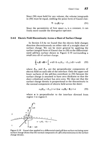 Gauss's Law 83
Since (30) must hold for any volume, the volume integrands
in (30) must be equal, yielding the point form of Gauss's law:
V - (-oE)= p (31)
Since the permittivity of free space Eo is a constant, it can
freely move outside the divergence operator.
2-4-6 Electric Field Discontinuity Across a Sheet of Surface Charge
In Section 2.3.4a we found that the electric field changes
direction discontinuously on either side of a straight sheet of
surface charge. We can be more general by applying the
surface integral form of Gauss's law in (30) to the differential-
sized pill-box surface shown in Figure 2-19 surrounding a
small area dS of surface charge:
fEoE.dS= o-dS >o(E2.- E1.)dS=o-dS (32)
where E2 . and El. are the perpendicular components of
electric field on each side of the interface. Only the upper and
lower surfaces of the pill-box contribute in (32) because the
surface charge is assumed to have zero thickness so that the
short cylindrical surface has zero area. We thus see that the
surface charge density is proportional to the discontinuity in
the normal component of electric field across the sheet:
so(E2, - E.) = o-n - Eo(E 2 - Ei) = o- (33)
where n is perpendicular to the interface directed from
region 1 to region 2.
1E2
dS= n dS
1I
E h n-- co (E2-- E) =I
"dS = -ndS
Figure 2-19 Gauss's law applied to a differential sized pill-box surface enclosing some
surface charge shows that the normal component of EOE is discontinuous in the surface
charge density.
 