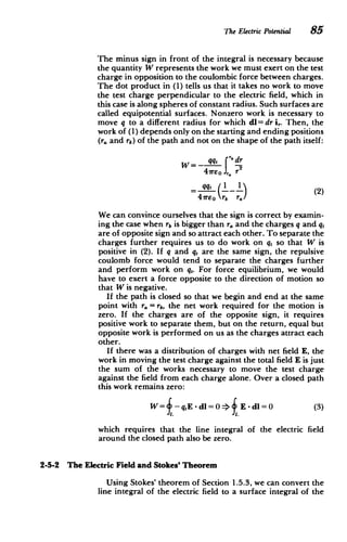 The Electric Potential 85
The minus sign in front of the integral is necessary because
the quantity W represents the work we must exert on the test
charge in opposition to the coulombic force between charges.
The dot product in (1) tells us that it takes no work to move
the test charge perpendicular to the electric field, which in
this case is along spheres of constant radius. Such surfaces are
called equipotential surfaces. Nonzero work is necessary to
move q to a different radius for which dl = dr i,. Then, the
work of (1) depends only on the starting and ending positions
(r. and rb) of the path and not on the shape of the path itself:
qq, f'6 dr
41reo r
qqt (1 1 (2)
4ireo rb r.
We can convince ourselves that the sign is correct by examin­
ing the case when rb is bigger than r, and the charges q and q,
are of opposite sign and so attract each other. To separate the
charges further requires us to do work on q, so that W is
positive in (2). If q and q, are the same sign, the repulsive
coulomb force would tend to separate the charges further
and perform work on q,. For force equilibrium, we would
have to exert a force opposite to the direction of motion so
that W is negative.
If the path is closed so that we begin and end at the same
point with ra = rb, the net work required for the motion is
zero. If the charges are of the opposite sign, it requires
positive work to separate them, but on the return, equal but
opposite work is performed on us as the charges attract each
other.
If there was a distribution of charges with net field E, the
work in moving the test charge against the total field E is just
the sum of the works necessary to move the test charge
against the field from each charge alone. Over a closed path
this work remains zero:
W= -qE -dl=0- E- d=0 (3)
which requires that the line integral of the electric field
around the closed path also be zero.
2-5-2 The Electric Field and Stokes' Theorem
Using Stokes' theorem of Section 1.5.3, we can convert the
line integral of the electric field to a surface integral of the
 