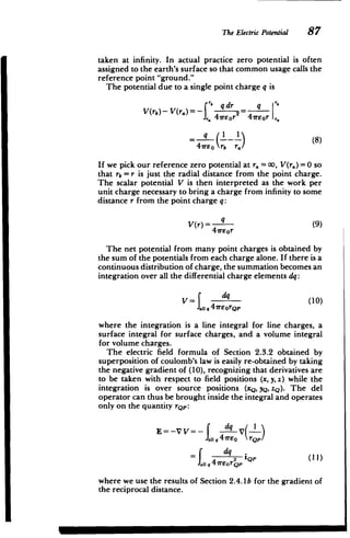 The Electric Potential 87
taken at infinity. In actual practice zero potential is often
assigned to the earth's surface so that common usage calls the
reference point "ground."
The potential due to a single point charge q is
' qdr2 q
V(rb)- V(r.)= - =
J,47rer 47rEor,.
= ( I _ 1 (8)
47reo rb r./
If we pick our reference zero potential at r. = 00, V(r.) =0 so
that rb = r is just the radial distance from the point charge.
The scalar potential V is then interpreted as the work per
unit charge necessary to bring a charge from infinity to some
distance r from the point charge q:
V(r) 4 (9)
A1reor
The net potential from many point charges is obtained by
the sum of the potentials from each charge alone. If there is a
continuous distribution of charge, the summation becomes an
integration over all the differential charge elements dq:
V= d (10)
II q4
reorQp
where the integration is a line integral for line charges, a
surface integral for surface charges, and a volume integral
for volume charges.
The electric field formula of Section 2.3.2 obtained by
superposition of coulomb's law is easily re-obtained by taking
the negative gradient of (10), recognizing that derivatives are
to be taken with respect to field positions (x, y, z) while the
integration is over source positions (xQ, yQ, zQ). The del
operator can thus be brought inside the integral and operates
only on the quantity rQp:
dq ( I
E=-VV
JaIIq 4 reo rQp
dq
ai QP (I
where we use the results of Section 2.4. 1b for the gradient of
the reciprocal distance.
M M
 