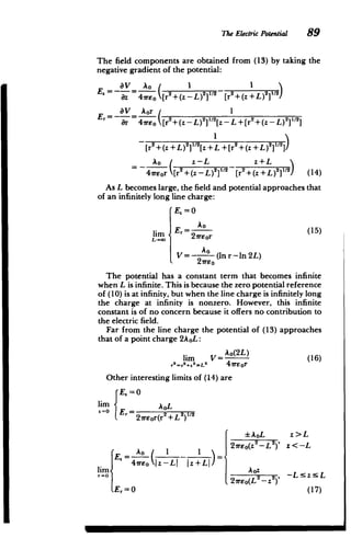 The Electric Potential 89
The field components are obtained from (13) by taking the
negative gradient of the potential:
aV Ao 1 1
E. = --- = -- 2 (Z + L )21/2
z 4E [r2+(Z - L )21/2
aV
Br 4wreo[r
Aor +(z -L)2 ]sz- I +[r
+(zL)2
Er=- = 2+ Z )11[ +Z 2l2
ar 47reo [r +(-L) 2
"[-L+[r (-)]]
[r2+(z+L)2 2[z+L+[r +(z+L)2]/2
SAo( z-L z+L

47reor [r2
+(z -L) 2
]1 2
[r2
+(+L)
2
]1 2
) (14)
As L becomes large, the field and potential approaches that
of an infinitely long line charge:
E= 0
=A

o
E, =k (15)
lim 27reor
-
V= (In r -ln 2L)
21rso
The potential has a constant term that becomes infinite
when L is infinite. This is because the zero potential reference
of (10) is at infinity, but when the line charge is infinitely long
the charge at infinity is nonzero. However, this infinite
constant is of no concern because it offers no contribution to
the electric field.
Far from the line charge the potential of (13) approaches
that of a point charge 2AoL:
lim V=Ao(2L) (16)
2 2
>L2
r +z 47rEor
Other interesting limits of (14) are
E. =0
lim AL
r
E 27reor(r2+L2)2
AoL z>L
A 2reo(z2
-L 2
)' z<-L
~E =A-( 1 ___
­
lim 47rEo L |z+L| z -LIL|
r= rE(L2
Z2
), -LzsL
Er=0 (17)
M

 