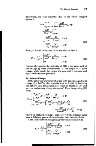 The Electric Potential 91
Therefore, the total potential due to the whole charged
sphere is
r+R 2w gyR
aV= drop d4
v =Pr-R=I 6==o4veor
toR r+R
2eor jr-RI
a-oR2 Q
eor 41reor' r>R
a-OR Q(21)
so 41reoR'
Then, as found in Section 2.4.3a the electric field is
c-oR2
Q

E aV_ 6 = 2, r>R

Er eor 4ireor (22)
0 r<R
Outside the sphere, the potential of (21) is the same as if all
the charge Q were concentrated at the origin as a point
charge, while inside the sphere the potential is constant and
equal to the surface potential.
(b) Volume Charge
If the sphere is uniformly charged with density po and total
charge Q = 'PrR~po, the potential can be found by breaking
the sphere into differential size shells of thickness dr' and
incremental surface charge de = po dr'. Then, integrating (21)
yields
R-rdr'=- = , r>R
e or 3eOr 4ireor
= ,o R pr' o ( 2 2 (23)
Por dr'+ dr'= ""{R L) (3
Eor , 0s 2Eo 3/
3Q / 22
= R ) r<R
81reoRS 3
where we realized from (21) that for r < R the interior shells
have a different potential contribution than exterior shells.
Then, the electric field again agrees with Section 2.4.3b:
poR3 Q
=2' r>R
E, = =- Sor 4irEor (24)
r pr Qr r<R
3eo 4ireoR5
'
 