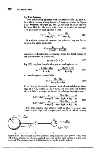 92 The Electric Field
(c) Two Spheres
Two conducting spheres with respective radii R1 and R 2
have their centers a long distance D apart as shown in Figure
2-23. Different charges Q, and Q2 are put on each sphere.
Because D w R1+ R2 , each sphere can be treated as isolated.
The potential on each sphere is then
V= eOR1 , V2 47rOR2 (25)
If a wire is connected between the spheres, they are forced
to be at the same potential:
VO = q, = q2 (26)
41reOR, 41reoR2
causing a redistribution of charge. Since the total charge in
the system must be conserved,
q+ q2 = Q1+Q2 (27)
Eq. (26) requires that the charges on each sphere be
R 1(Q1 +Q 2) R 2(Q 1+Q 2) (28)
qi= , 42 (8
R,+R2 Rj+R2
so that the system potential is
VO= Q1+Q2(29)
41r.eo(R1 + R2
)
Even though the smaller sphere carries less total charge, from
(22) at r = R, where E,(R)= oo/eo, we see that the surface
electric field is stronger as the surface charge density is larger:
q Q1+Q2 VO
41reoRI 41reoRj(Rj+R2) R1 (30)
q2 Q1+Q2 Vo
41rEoR2 41reoR2(RI +R 2) R2
For this reason, the electric field is always largest near
corners and edges of equipotential surfaces, which is why
q1 V
1 -g,
47reoRI
R, 2 22
R2 V2 41reoR 2
OE, (r) =
Er E2()2
E( V 2 R2
r2
D
Figure 2-23 The charges on two spheres a long distance apart (D >> RI + R2) must
redistribute themselves when connected by a wire so that each sphere is at the same
potential. The surface electric field is then larger at the smaller sphere.
 