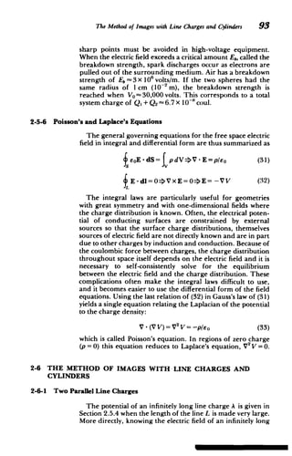 The Method of Images with Line Chargesand Cylinders 93
sharp points must be avoided in high-voltage equipment.
When the electric field exceeds a critical amount Eb, called the
breakdown strength, spark discharges occur as electrons are
pulled out of the surrounding medium. Air has a breakdown
strength of E 3 X 106 volts/M. If the two spheres had the
same radius of I cm (10-2 M), the breakdown strength is
reached when VO-30,000 volts. This corresponds to a total
system charge of Q, + Q2 6.7 x 10~"coul.
2-5-6 Poisson's and Laplace's Equations
The general governing equations for the free space electric
field in integral and differential form are thus summarized as
feoE - dS= tp dV>V - E =p/Eo (31)
E -dl=0=VxE=0>E= -VV (32)
The integral laws are particularly useful for geometries
with great symmetry and with one-dimensional fields where
the charge distribution is known. Often, the electrical poten­
tial of conducting surfaces are constrained by external
sources so that the surface charge distributions, themselves
sources of electric field are not directly known and are in part
due to other charges by induction and conduction. Because of
the coulombic force between charges, the charge distribution
throughout space itself depends on the electric field and it is
necessary to self-consistently solve for the equilibrium
between the electric field and the charge distribution. These
complications often make the integral laws difficult to use,
and it becomes easier to use the differential form of the field
equations. Using the last relation of (32) in Gauss's law of (31)
yields a single equation relating the Laplacian of the potential
to the charge density:
V - (V V)= V 2
V = -p/eo 	 (33)
which is called Poisson's equation. In regions of zero charge
(p = 0) this equation reduces to Laplace's equation, V2
V =0.
2-6 	 THE METHOD OF IMAGES WITH LINE CHARGES AND
CYLINDERS
2-6-1 Two Parallel Line Charges
The potential of an infinitely long line charge A is given in
Section 2.5.4 when the length of the line L is made very large.
More directly, knowing the electric field of an infinitely long
 